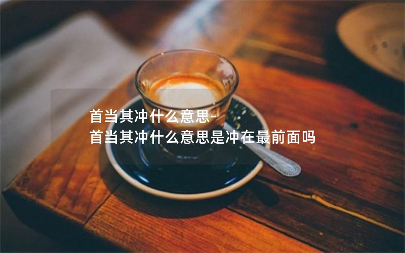 首当其冲什么意思-首当其冲什么意思是冲在最前面吗