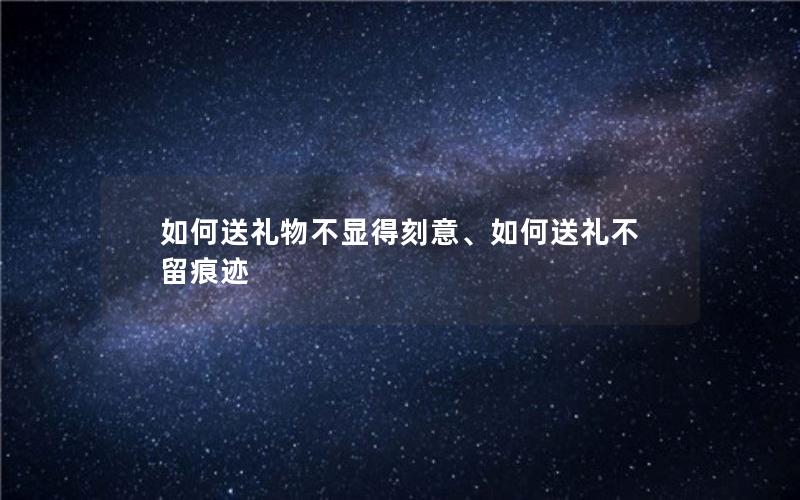 如何送礼物不显得刻意、如何送礼不留痕迹