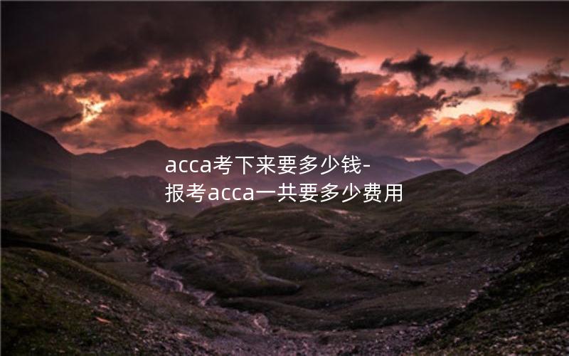 acca考下来要多少钱-报考acca一共要多少费用