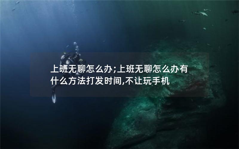 上班无聊怎么办;上班无聊怎么办有什么方法打发时间,不让玩手机