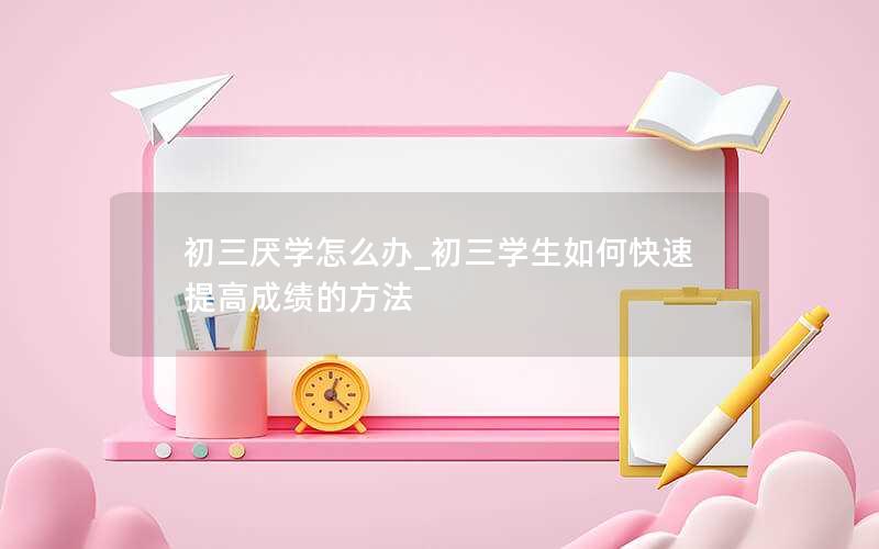 初三厌学怎么办_初三学生如何快速提高成绩的方法