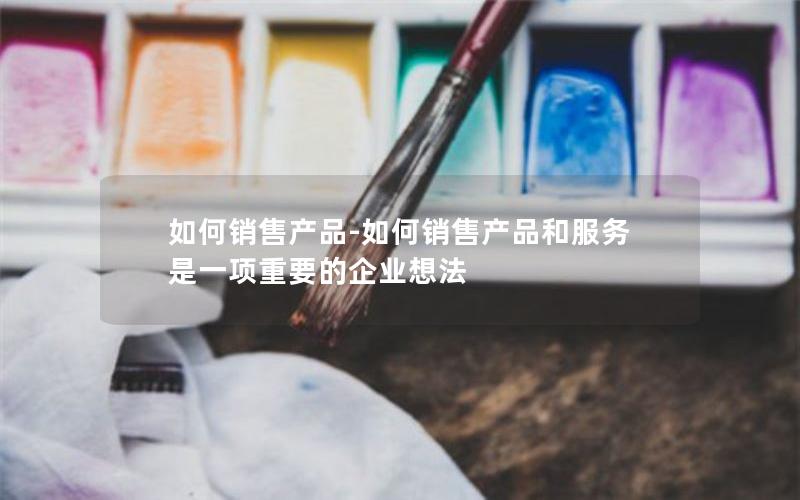 如何销售产品-如何销售产品和服务是一项重要的企业想法