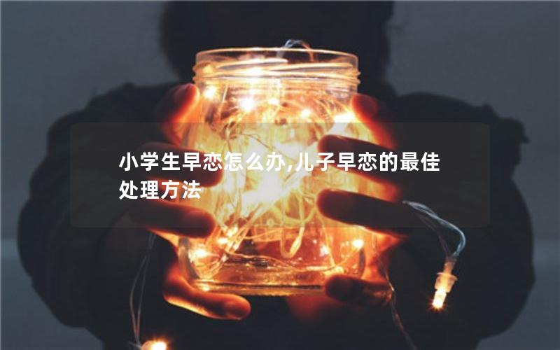 小学生早恋怎么办,儿子早恋的最佳处理方法