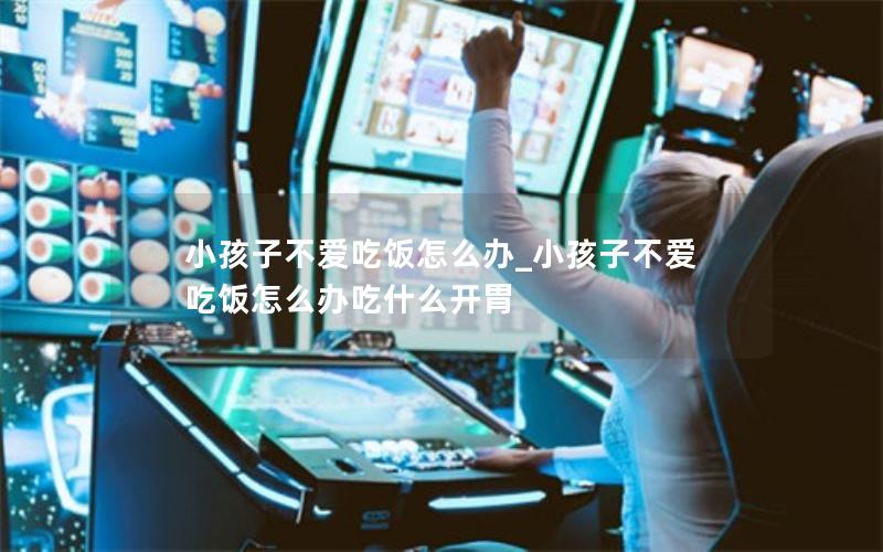 小孩子不爱吃饭怎么办_小孩子不爱吃饭怎么办吃什么开胃