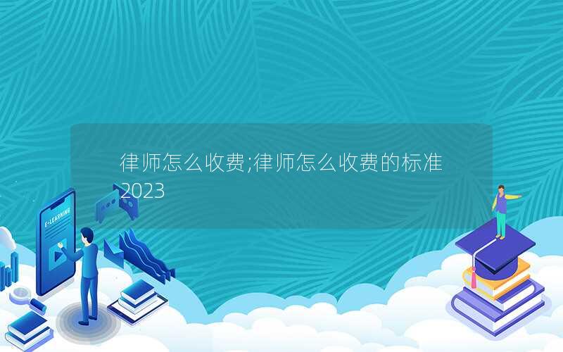 律师怎么收费;律师怎么收费的标准2023