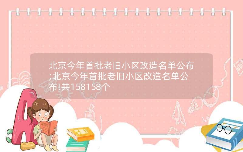 北京今年首批老旧小区改造名单公布;北京今年首批老旧小区改造名单公布!共158158个